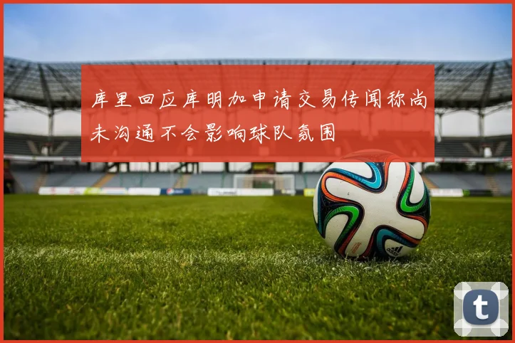 库里回应库明加申请交易传闻称尚未沟通不会影响球队氛围