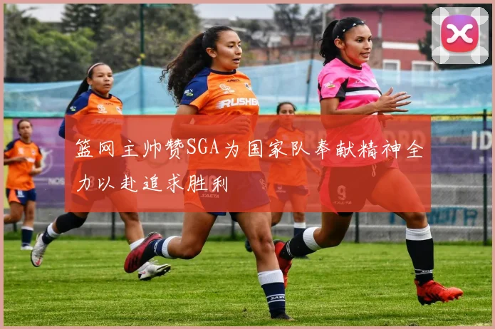 篮网主帅赞SGA为国家队奉献精神全力以赴追求胜利
