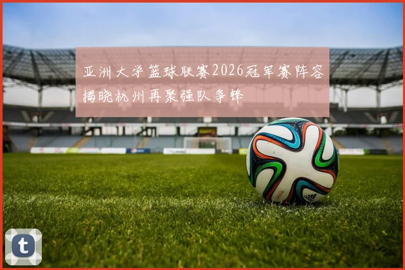 亚洲大学篮球联赛2026冠军赛阵容揭晓杭州再聚强队争锋