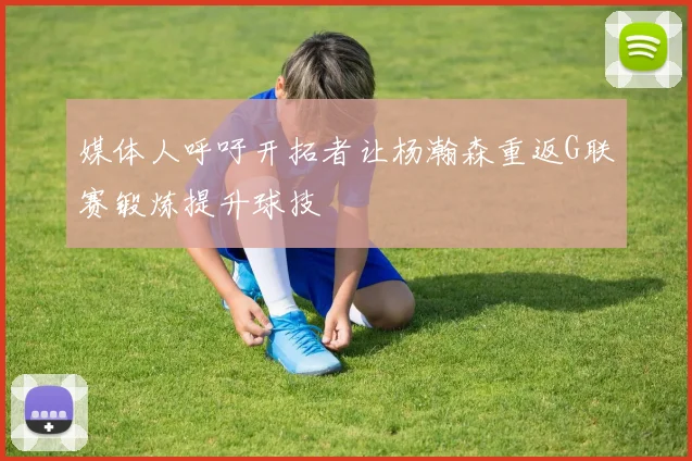 媒体人呼吁开拓者让杨瀚森重返G联赛锻炼提升球技