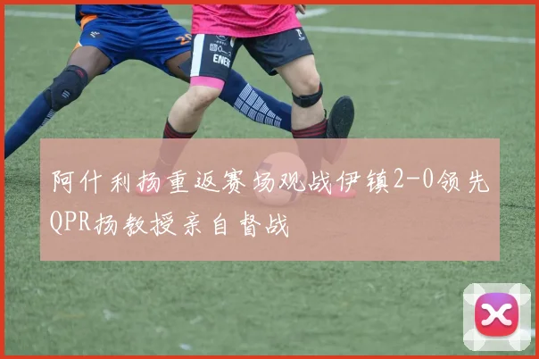 阿什利扬重返赛场观战伊镇2-0领先QPR扬教授亲自督战