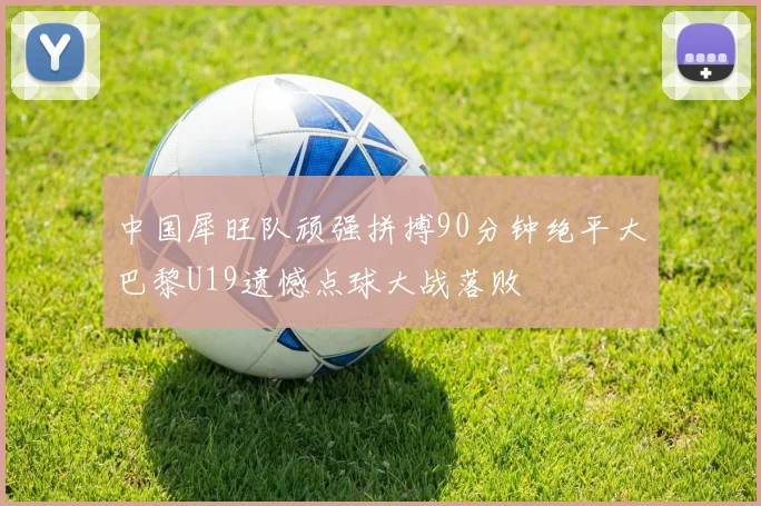 中国犀旺队顽强拼搏90分钟绝平大巴黎U19遗憾点球大战落败