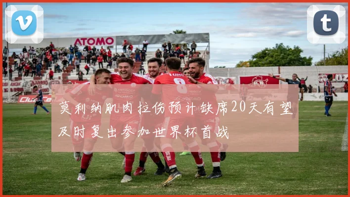 莫利纳肌肉拉伤预计缺席20天有望及时复出参加世界杯首战
