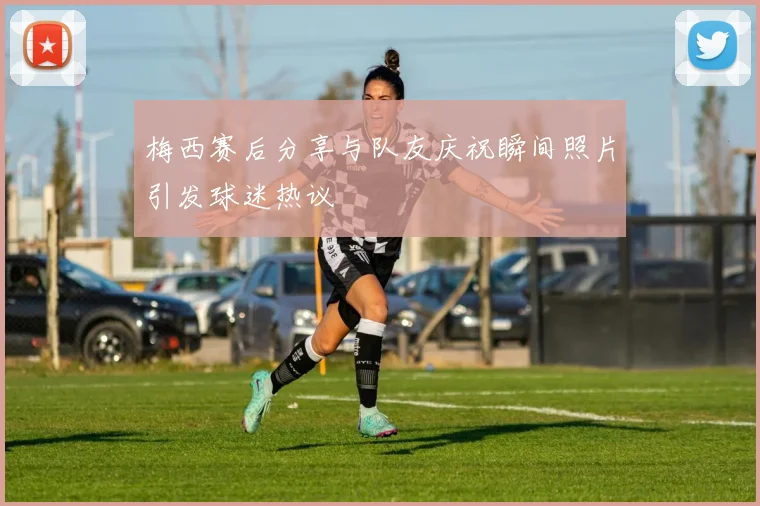 梅西赛后分享与队友庆祝瞬间照片引发球迷热议