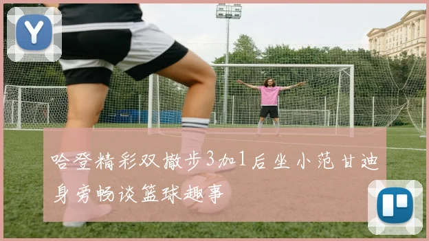 哈登精彩双撤步3加1后坐小范甘迪身旁畅谈篮球趣事
