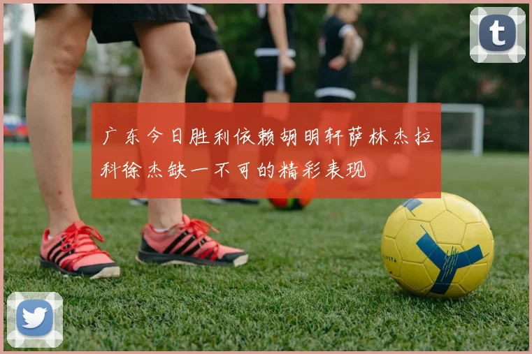广东今日胜利依赖胡明轩萨林杰拉科徐杰缺一不可的精彩表现
