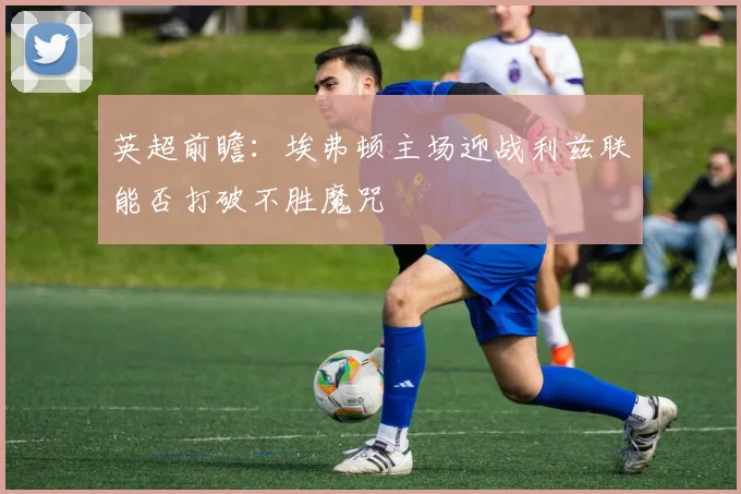 英超前瞻：埃弗顿主场迎战利兹联能否打破不胜魔咒